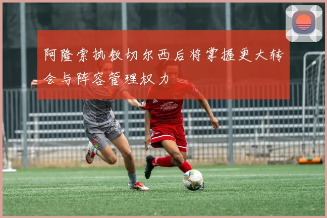 阿隆索执教切尔西后将掌握更大转会与阵容管理权力