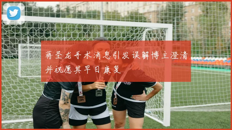 蒋圣龙手术消息引发误解博主澄清并祝愿其早日康复