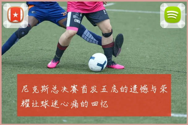 尼克斯总决赛首发五虎的遗憾与荣耀让球迷心痛的回忆