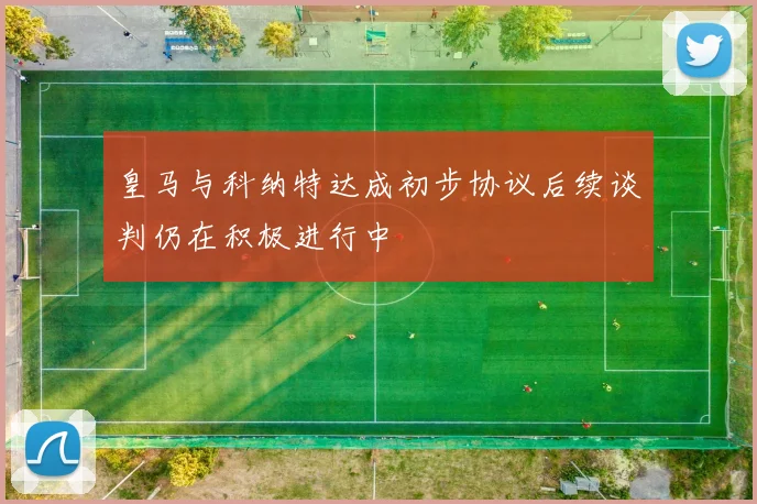 皇马与科纳特达成初步协议后续谈判仍在积极进行中