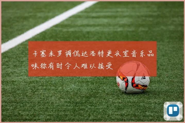 卡塞米罗调侃达洛特更衣室音乐品味称有时令人难以接受