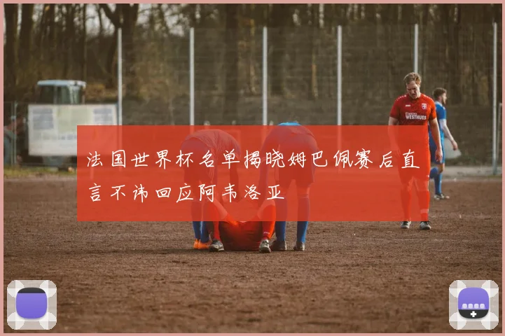 法国世界杯名单揭晓姆巴佩赛后直言不讳回应阿韦洛亚