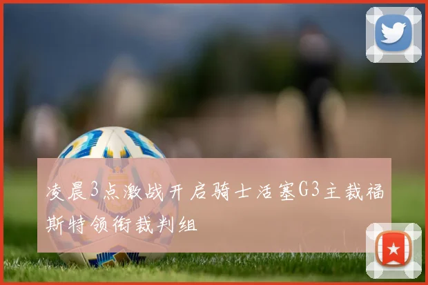 凌晨3点激战开启骑士活塞G3主裁福斯特领衔裁判组
