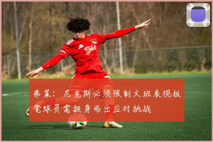 弗莱：尼克斯必须限制文班表现板凳球员需挺身而出应对挑战