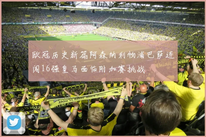 欧冠历史新篇阿森纳利物浦巴萨连闯16强皇马面临附加赛挑战