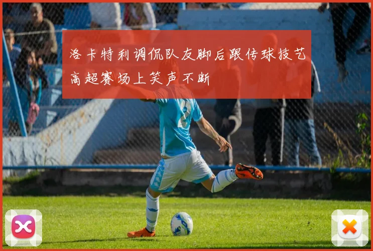 洛卡特利调侃队友脚后跟传球技艺高超赛场上笑声不断