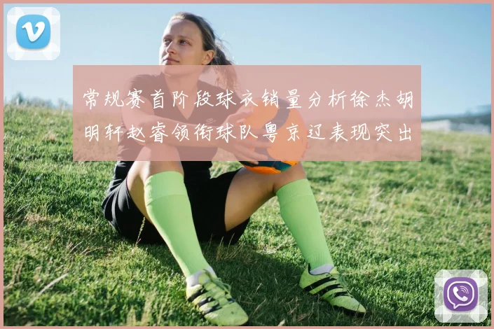 常规赛首阶段球衣销量分析徐杰胡明轩赵睿领衔球队粤京辽表现突出