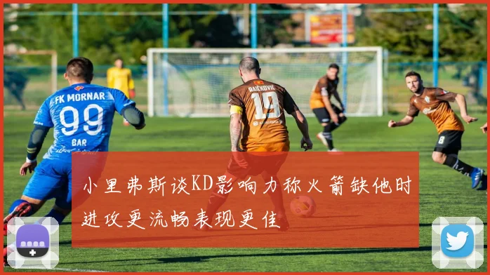 小里弗斯谈KD影响力称火箭缺他时进攻更流畅表现更佳