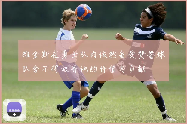 维金斯在勇士队内依然备受赞誉球队舍不得放弃他的价值与贡献