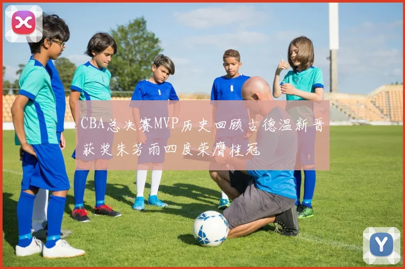 CBA总决赛MVP历史回顾古德温新晋获奖朱芳雨四度荣膺桂冠