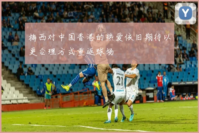 梅西对中国香港的热爱依旧期待以更合理方式重返球场