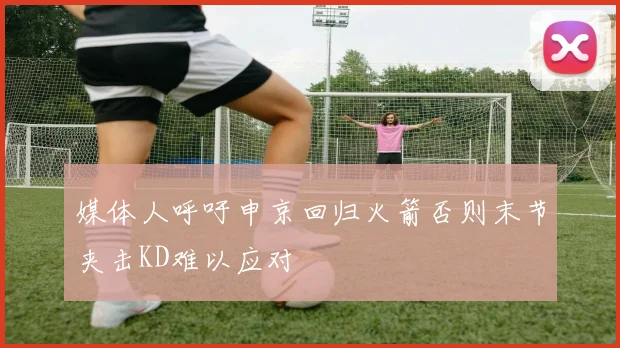 媒体人呼吁申京回归火箭否则末节夹击KD难以应对