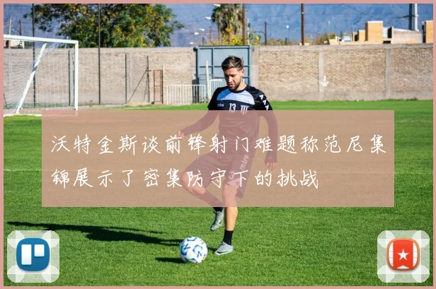 沃特金斯谈前锋射门难题称范尼集锦展示了密集防守下的挑战