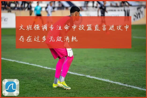 文班强调专注命中投篮直言进攻中存在过多无效消耗